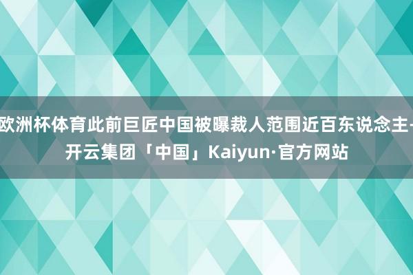 欧洲杯体育此前巨匠中国被曝裁人范围近百东说念主-开云集团「中国」Kaiyun·官方网站