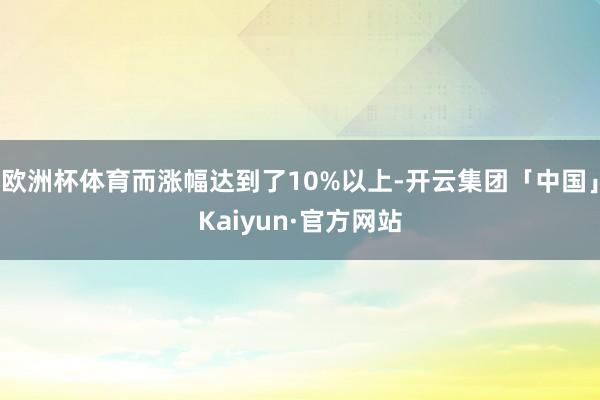 欧洲杯体育而涨幅达到了10%以上-开云集团「中国」Kaiyun·官方网站