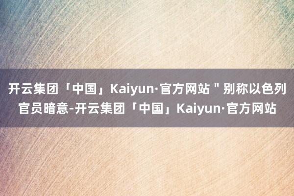 开云集团「中国」Kaiyun·官方网站＂别称以色列官员暗意-开云集团「中国」Kaiyun·官方网站