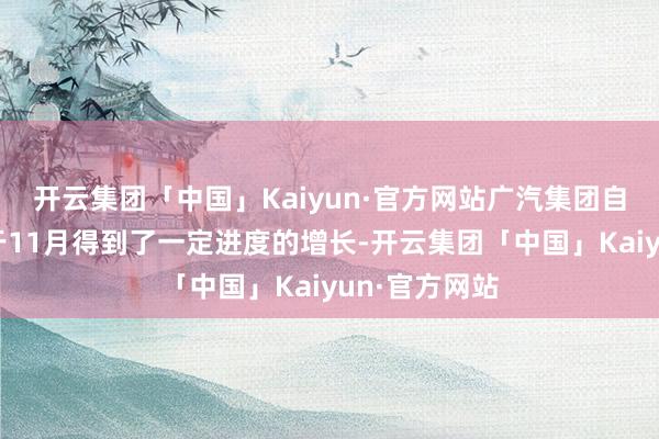 开云集团「中国」Kaiyun·官方网站广汽集团自主品牌销量于11月得到了一定进度的增长-开云集团「中国」Kaiyun·官方网站