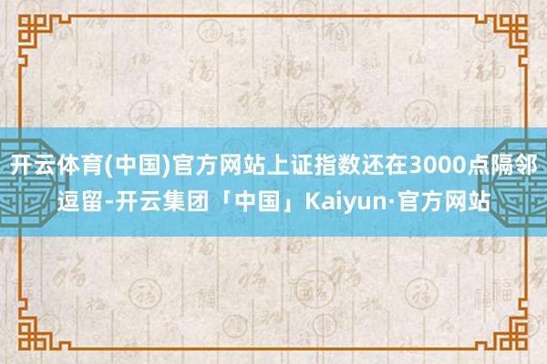 开云体育(中国)官方网站上证指数还在3000点隔邻逗留-开云集团「中国」Kaiyun·官方网站