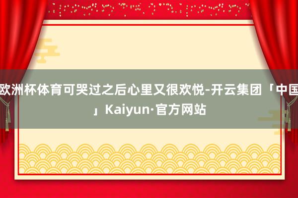 欧洲杯体育可哭过之后心里又很欢悦-开云集团「中国」Kaiyun·官方网站