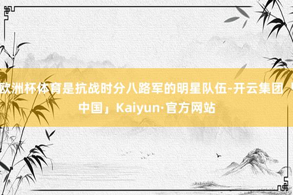 欧洲杯体育是抗战时分八路军的明星队伍-开云集团「中国」Kaiyun·官方网站