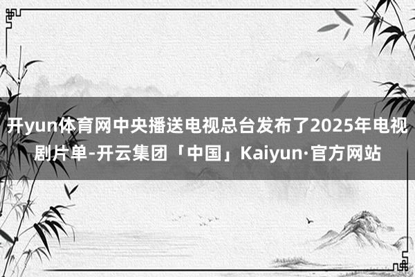 开yun体育网中央播送电视总台发布了2025年电视剧片单-开云集团「中国」Kaiyun·官方网站