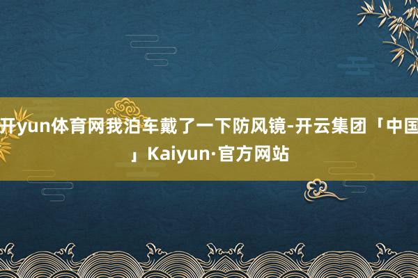 开yun体育网我泊车戴了一下防风镜-开云集团「中国」Kaiyun·官方网站