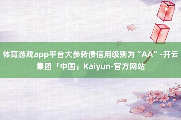 体育游戏app平台大参转债信用级别为“AA”-开云集团「中国」Kaiyun·官方网站