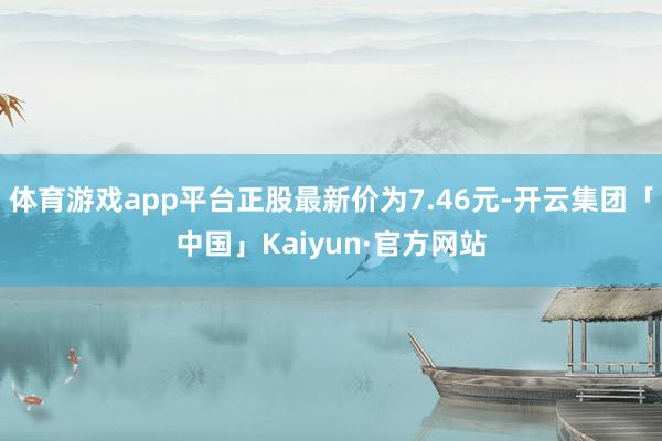 体育游戏app平台正股最新价为7.46元-开云集团「中国」Kaiyun·官方网站