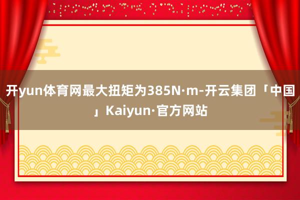 开yun体育网最大扭矩为385N·m-开云集团「中国」Kaiyun·官方网站