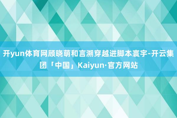 开yun体育网顾晓萌和言溯穿越进脚本寰宇-开云集团「中国」Kaiyun·官方网站