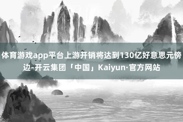 体育游戏app平台上游开销将达到130亿好意思元傍边-开云集团「中国」Kaiyun·官方网站