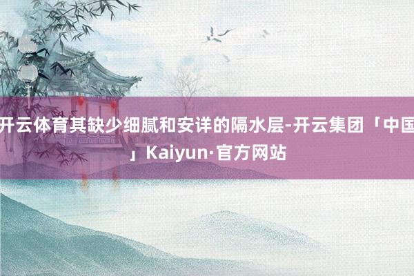 开云体育其缺少细腻和安详的隔水层-开云集团「中国」Kaiyun·官方网站