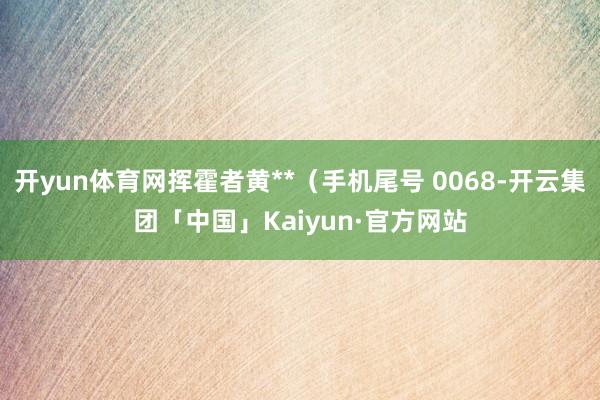 开yun体育网挥霍者黄**（手机尾号 0068-开云集团「中国」Kaiyun·官方网站