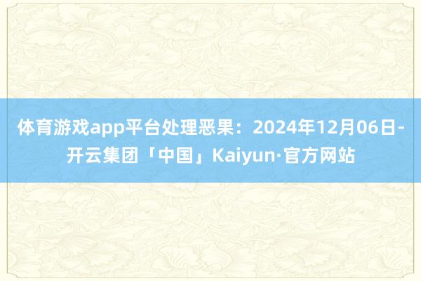 体育游戏app平台处理恶果：2024年12月06日-开云集团「中国」Kaiyun·官方网站