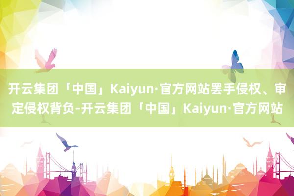 开云集团「中国」Kaiyun·官方网站罢手侵权、审定侵权背负-开云集团「中国」Kaiyun·官方网站