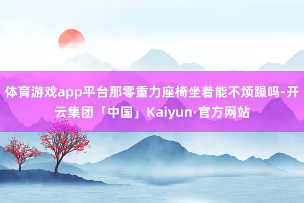 体育游戏app平台那零重力座椅坐着能不烦躁吗-开云集团「中国」Kaiyun·官方网站