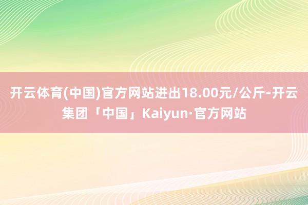 开云体育(中国)官方网站进出18.00元/公斤-开云集团「中国」Kaiyun·官方网站