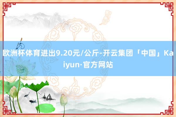 欧洲杯体育进出9.20元/公斤-开云集团「中国」Kaiyun·官方网站