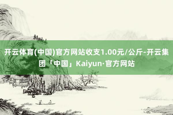 开云体育(中国)官方网站收支1.00元/公斤-开云集团「中国」Kaiyun·官方网站