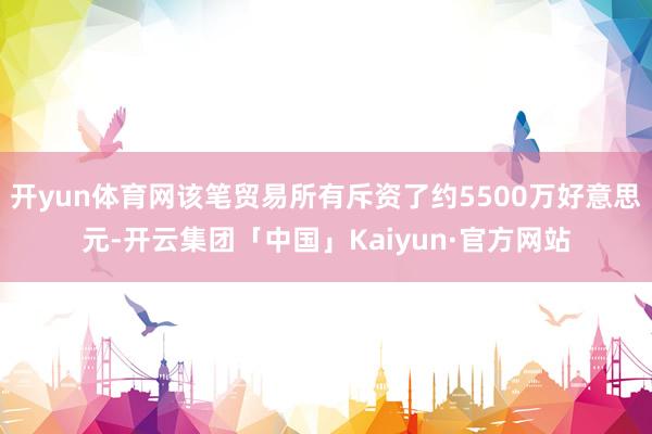 开yun体育网该笔贸易所有斥资了约5500万好意思元-开云集团「中国」Kaiyun·官方网站