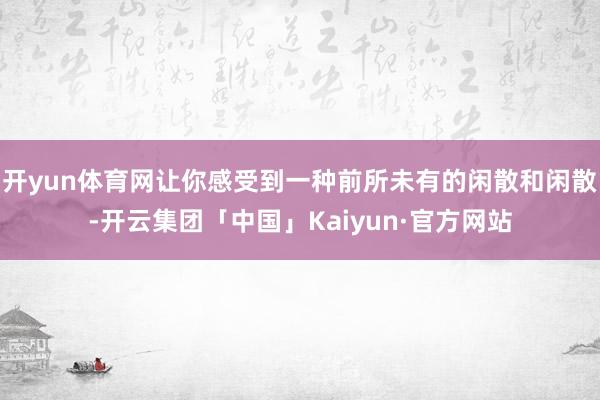 开yun体育网让你感受到一种前所未有的闲散和闲散-开云集团「中国」Kaiyun·官方网站