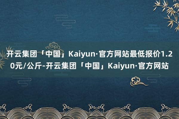 开云集团「中国」Kaiyun·官方网站最低报价1.20元/公斤-开云集团「中国」Kaiyun·官方网站