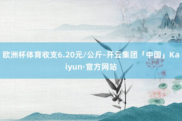 欧洲杯体育收支6.20元/公斤-开云集团「中国」Kaiyun·官方网站