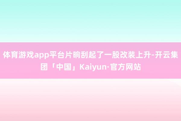 体育游戏app平台片晌刮起了一股改装上升-开云集团「中国」Kaiyun·官方网站