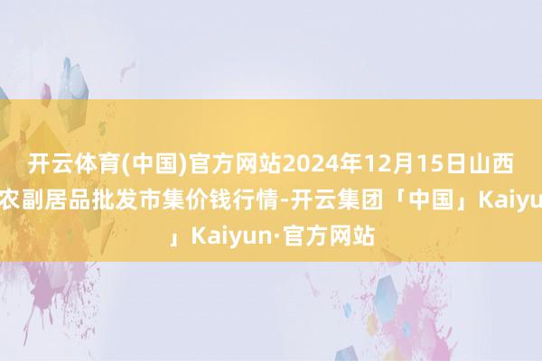 开云体育(中国)官方网站2024年12月15日山西汾阳市晋阳农副居品批发市集价钱行情-开云集团「中国」Kaiyun·官方网站