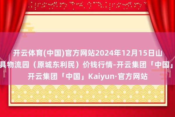 开云体育(中国)官方网站2024年12月15日山西太原丈子头农家具物流园（原城东利民）价钱行情-开云集团「中国」Kaiyun·官方网站