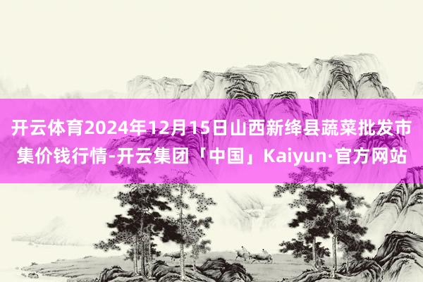 开云体育2024年12月15日山西新绛县蔬菜批发市集价钱行情-开云集团「中国」Kaiyun·官方网站