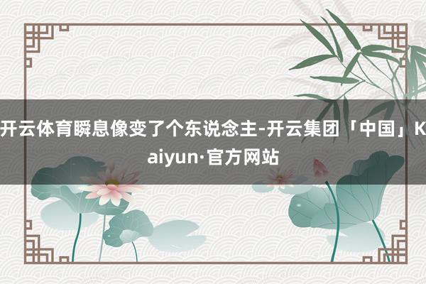 开云体育瞬息像变了个东说念主-开云集团「中国」Kaiyun·官方网站