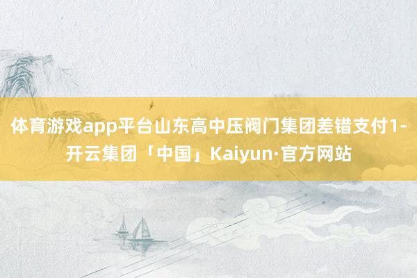 体育游戏app平台山东高中压阀门集团差错支付1-开云集团「中国」Kaiyun·官方网站