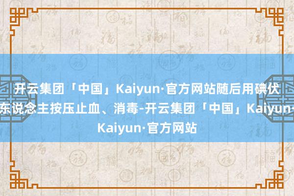 开云集团「中国」Kaiyun·官方网站随后用碘伏棉棒给老东说念主按压止血、消毒-开云集团「中国」Kaiyun·官方网站