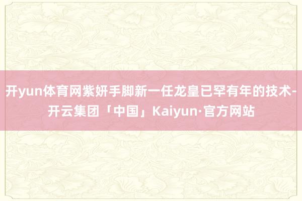 开yun体育网紫妍手脚新一任龙皇已罕有年的技术-开云集团「中国」Kaiyun·官方网站