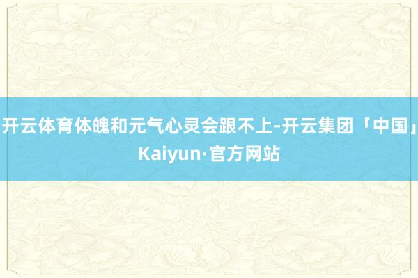 开云体育体魄和元气心灵会跟不上-开云集团「中国」Kaiyun·官方网站