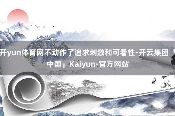 开yun体育网不动作了追求刺激和可看性-开云集团「中国」Kaiyun·官方网站