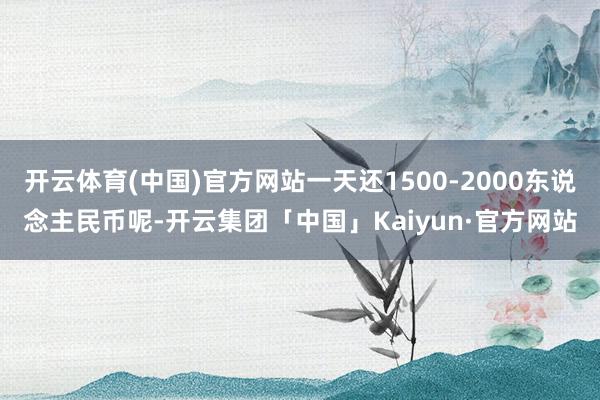 开云体育(中国)官方网站一天还1500-2000东说念主民币呢-开云集团「中国」Kaiyun·官方网站