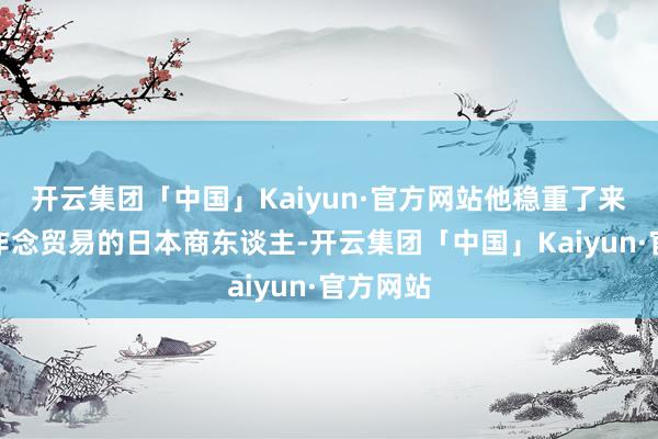 开云集团「中国」Kaiyun·官方网站他稳重了来好意思作念贸易的日本商东谈主-开云集团「中国」Kaiyun·官方网站