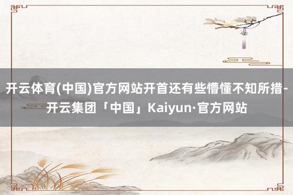 开云体育(中国)官方网站开首还有些懵懂不知所措-开云集团「中国」Kaiyun·官方网站