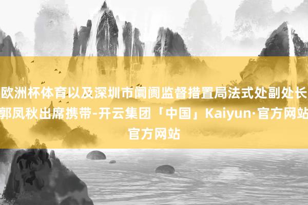 欧洲杯体育以及深圳市阛阓监督措置局法式处副处长郭凤秋出席携带-开云集团「中国」Kaiyun·官方网站