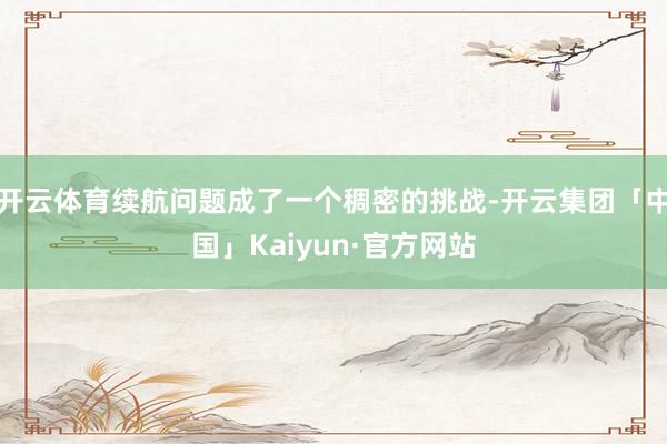 开云体育续航问题成了一个稠密的挑战-开云集团「中国」Kaiyun·官方网站