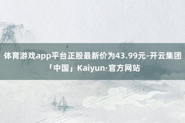 体育游戏app平台正股最新价为43.99元-开云集团「中国」Kaiyun·官方网站