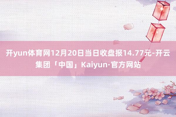 开yun体育网12月20日当日收盘报14.77元-开云集团「中国」Kaiyun·官方网站