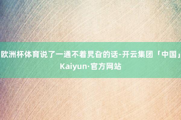 欧洲杯体育说了一通不着旯旮的话-开云集团「中国」Kaiyun·官方网站