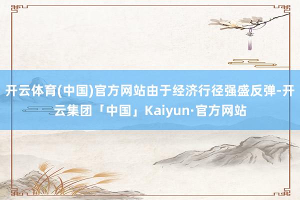 开云体育(中国)官方网站由于经济行径强盛反弹-开云集团「中国」Kaiyun·官方网站