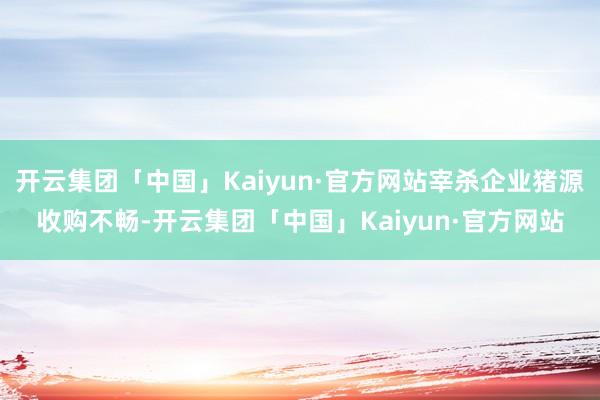 开云集团「中国」Kaiyun·官方网站宰杀企业猪源收购不畅-开云集团「中国」Kaiyun·官方网站