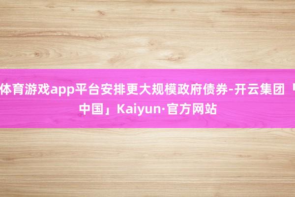 体育游戏app平台安排更大规模政府债券-开云集团「中国」Kaiyun·官方网站