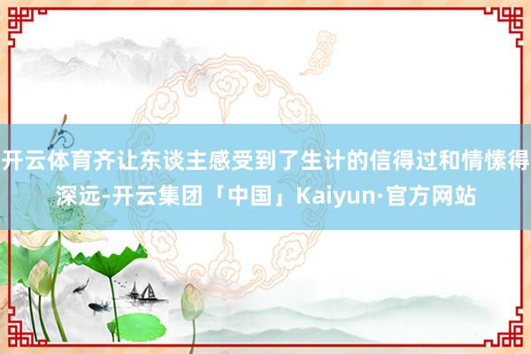 开云体育齐让东谈主感受到了生计的信得过和情愫得深远-开云集团「中国」Kaiyun·官方网站