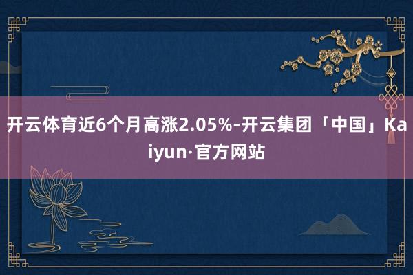 开云体育近6个月高涨2.05%-开云集团「中国」Kaiyun·官方网站