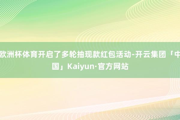 欧洲杯体育开启了多轮抽现款红包活动-开云集团「中国」Kaiyun·官方网站